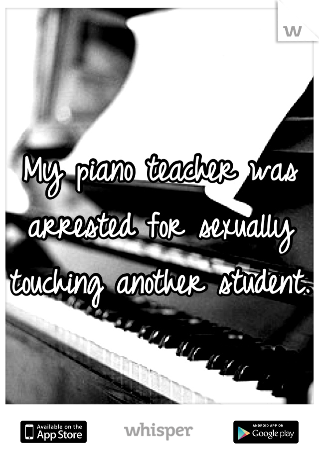 My piano teacher was arrested for sexually touching another student.