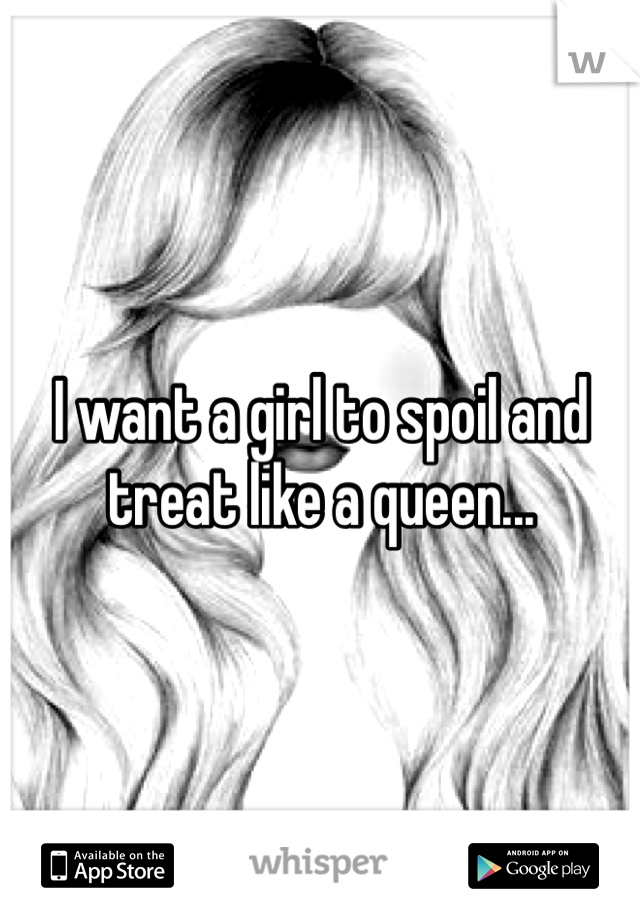 I want a girl to spoil and treat like a queen...