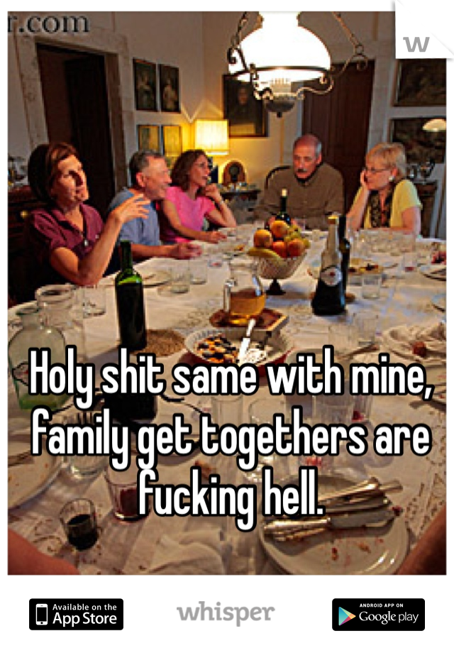 Holy shit same with mine, family get togethers are fucking hell. 