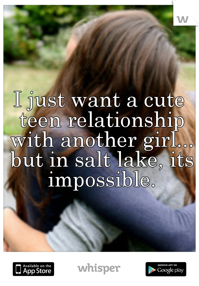 I just want a cute teen relationship with another girl... but in salt lake, its impossible.