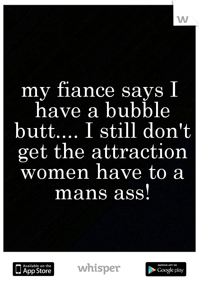 my fiance says I have a bubble butt.... I still don't get the attraction women have to a mans ass!