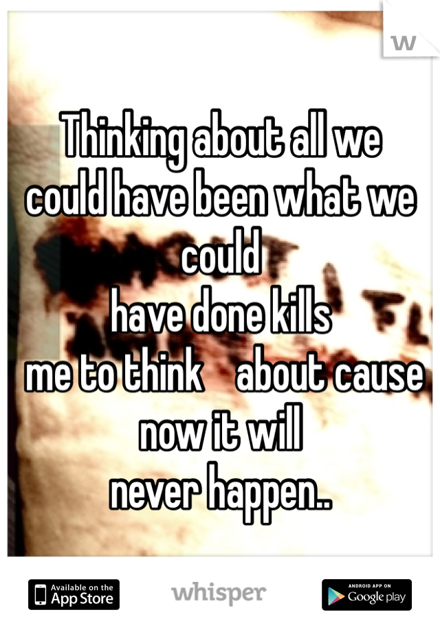 Thinking about all we 
could have been what we could 
have done kills
 me to think    about cause 
now it will 
never happen..