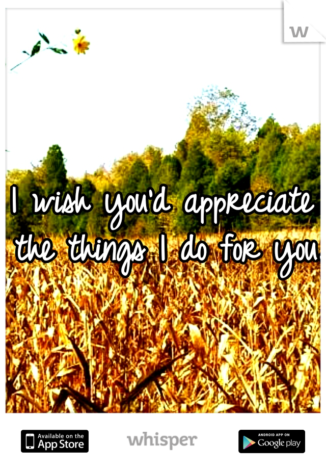 I wish you'd appreciate the things I do for you..