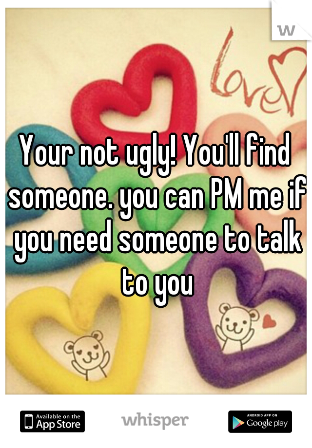 Your not ugly! You'll find someone. you can PM me if you need someone to talk to you