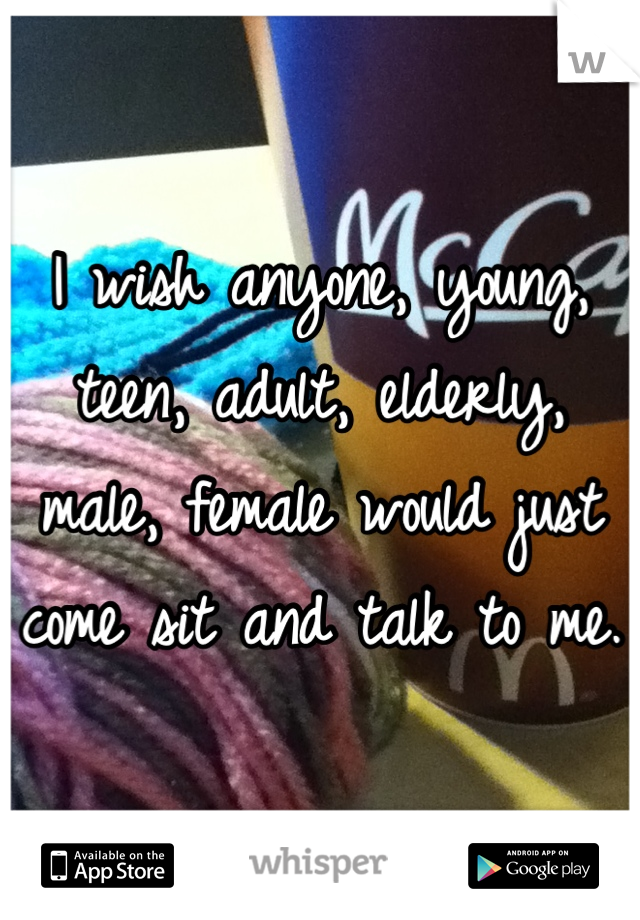 I wish anyone, young, teen, adult, elderly, male, female would just come sit and talk to me.