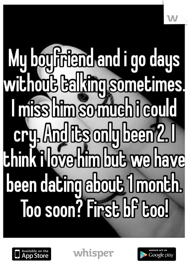 My boyfriend and i go days without talking sometimes. I miss him so much i could cry. And its only been 2. I think i love him but we have been dating about 1 month. Too soon? First bf too!