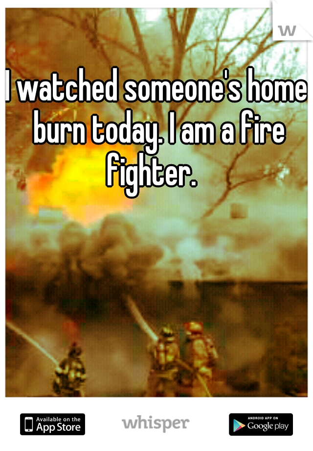 I watched someone's home burn today. I am a fire fighter.
