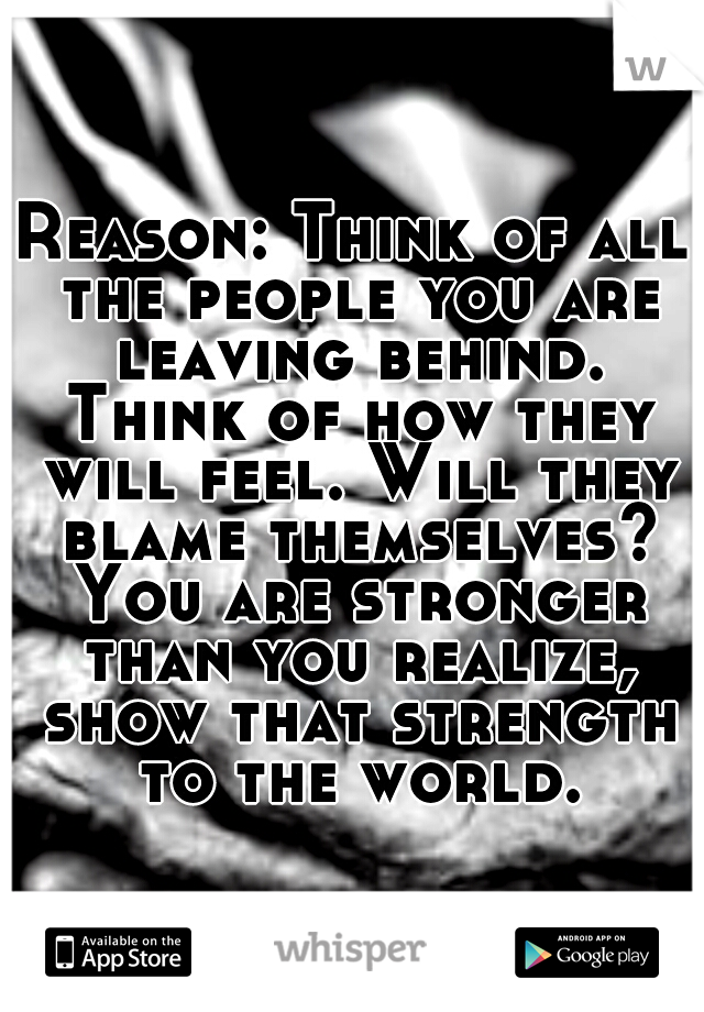 Reason: Think of all the people you are leaving behind. Think of how they will feel. Will they blame themselves? You are stronger than you realize, show that strength to the world.