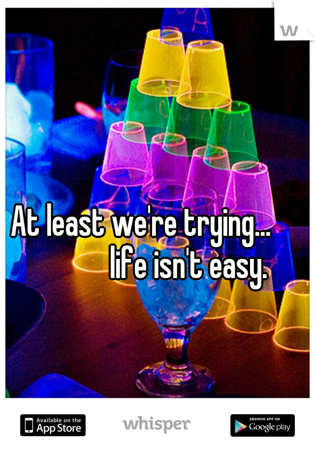 At least we're trying...                life isn't easy. 