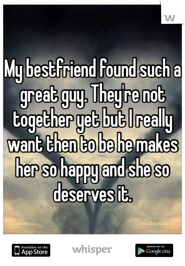 My bestfriend found such a great guy. They're not together yet but I really want then to be he makes her so happy and she so deserves it. 