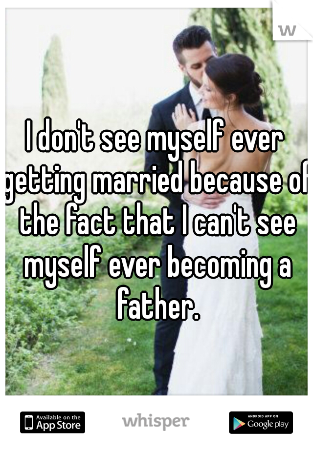 I don't see myself ever getting married because of the fact that I can't see myself ever becoming a father.