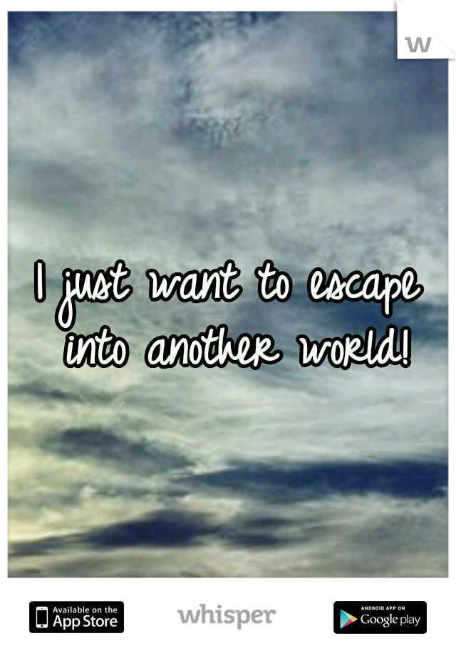 I just want to escape into another world!