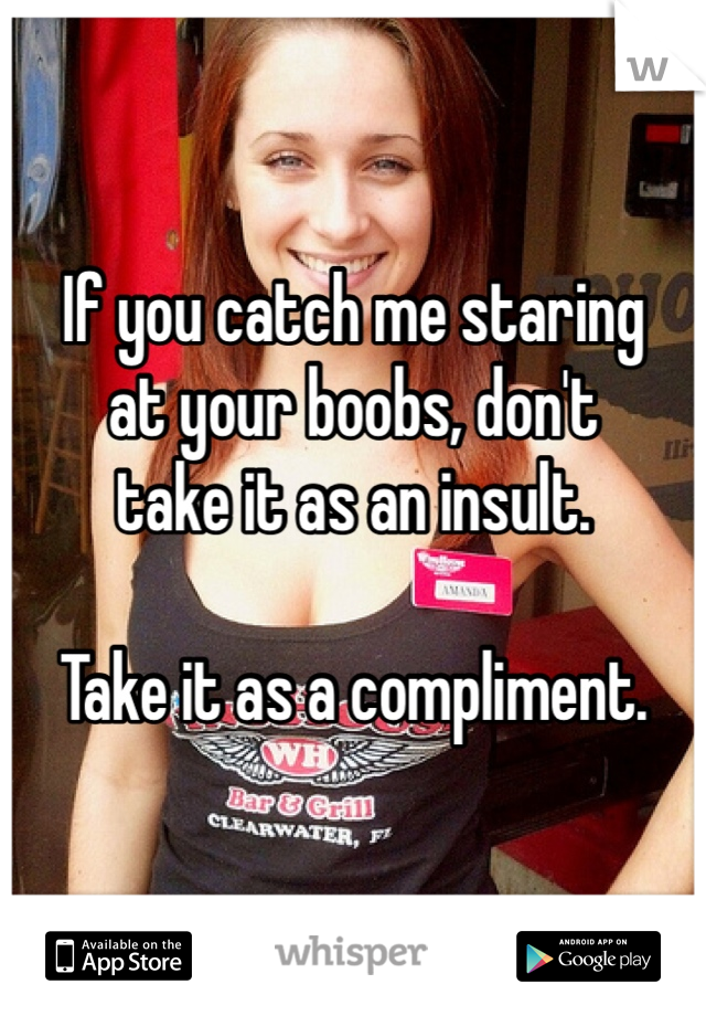 If you catch me staring 
at your boobs, don't 
take it as an insult.

Take it as a compliment. 