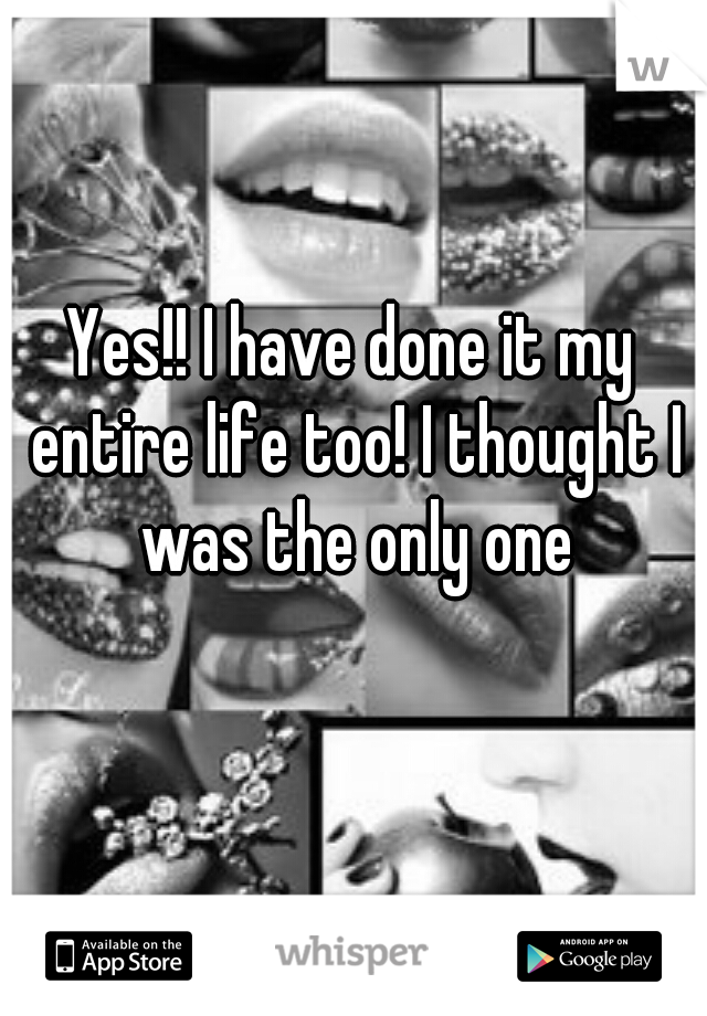 Yes!! I have done it my entire life too! I thought I was the only one