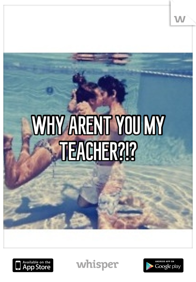 WHY ARENT YOU MY TEACHER?!?