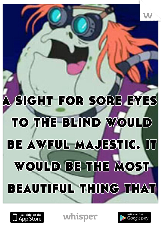 a sight for sore eyes to the blind would be awful majestic. it would be the most beautiful thing that they ever had seen.