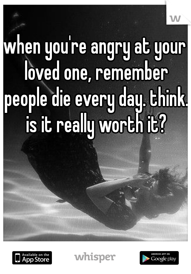 when you're angry at your loved one, remember people die every day. think. is it really worth it?