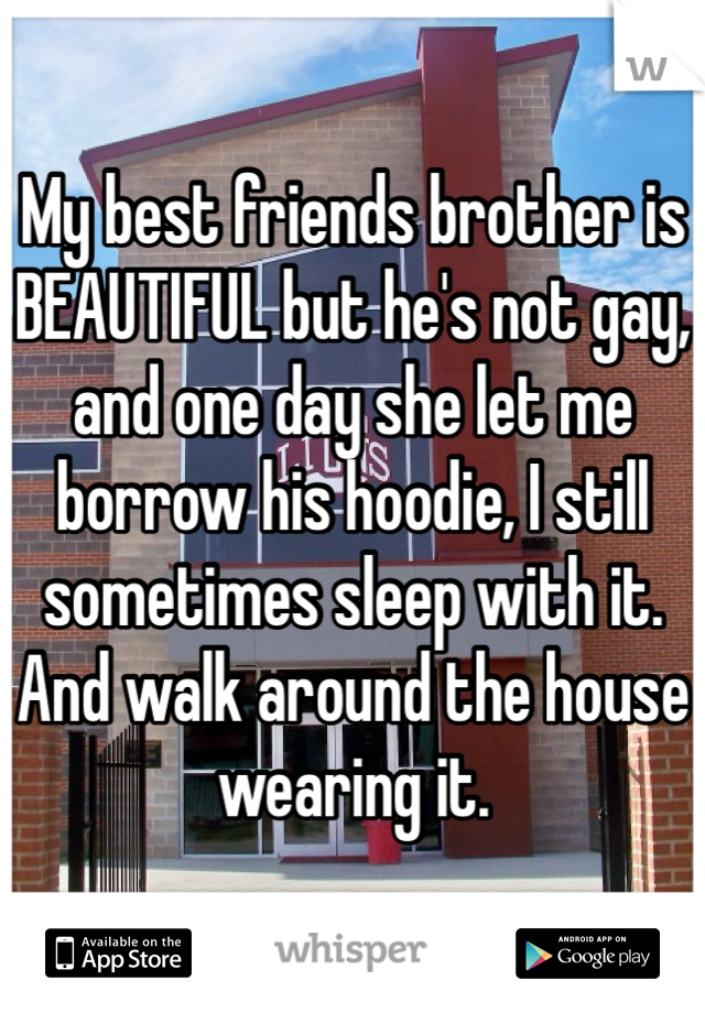 My best friends brother is BEAUTIFUL but he's not gay, and one day she let me borrow his hoodie, I still sometimes sleep with it. And walk around the house wearing it. 