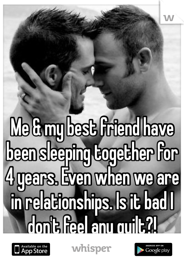 Me & my best friend have been sleeping together for 4 years. Even when we are in relationships. Is it bad I don't feel any guilt?!