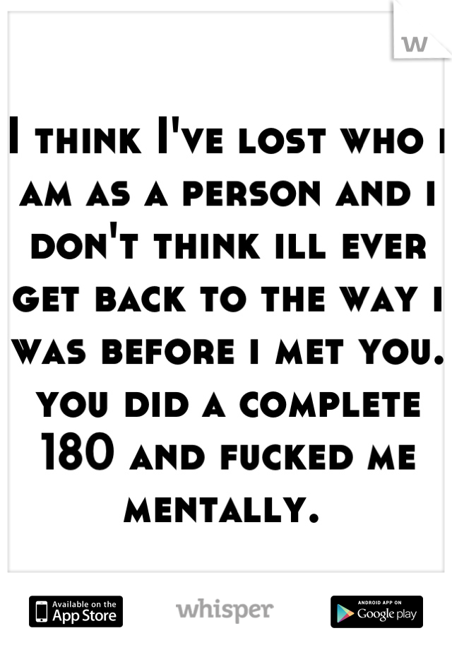 I think I've lost who i am as a person and i don't think ill ever get back to the way i was before i met you.  you did a complete 180 and fucked me mentally. 