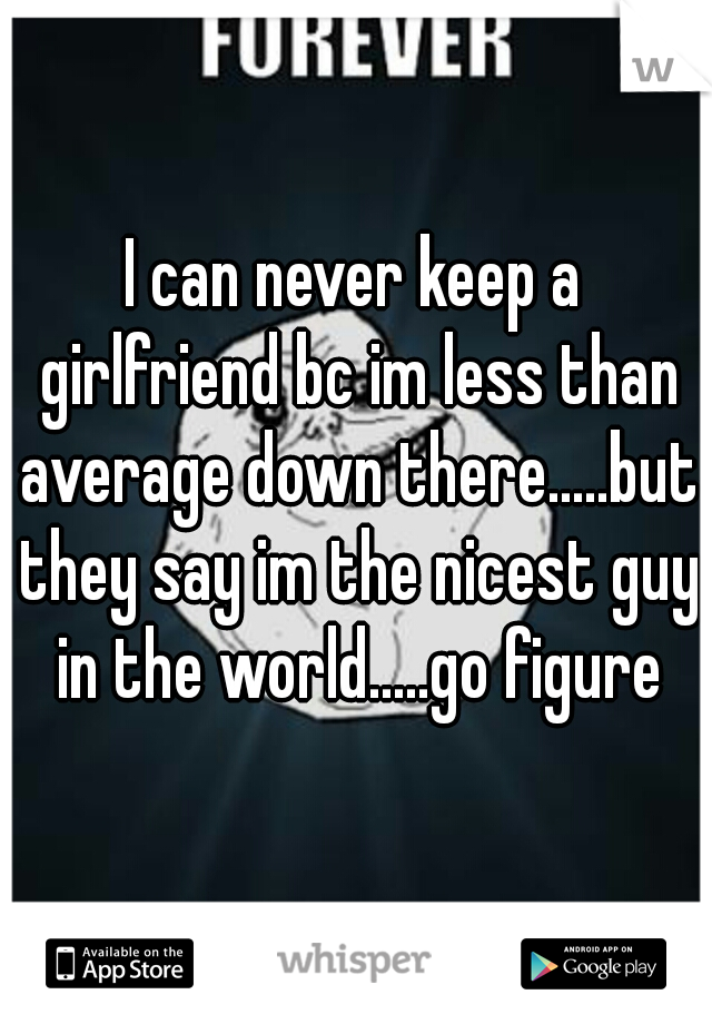 I can never keep a girlfriend bc im less than average down there.....but they say im the nicest guy in the world.....go figure
