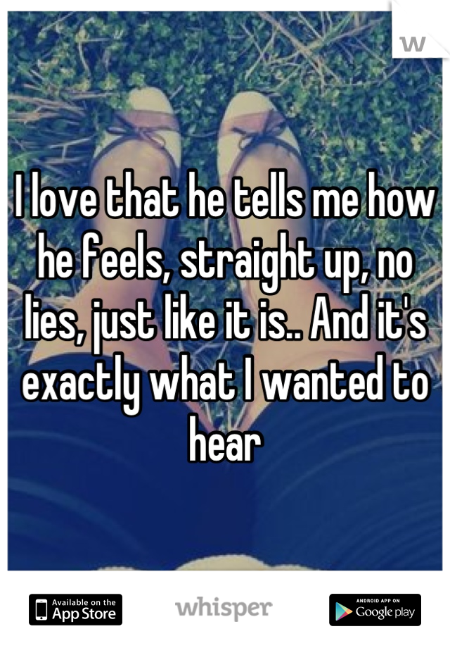 I love that he tells me how he feels, straight up, no lies, just like it is.. And it's exactly what I wanted to hear