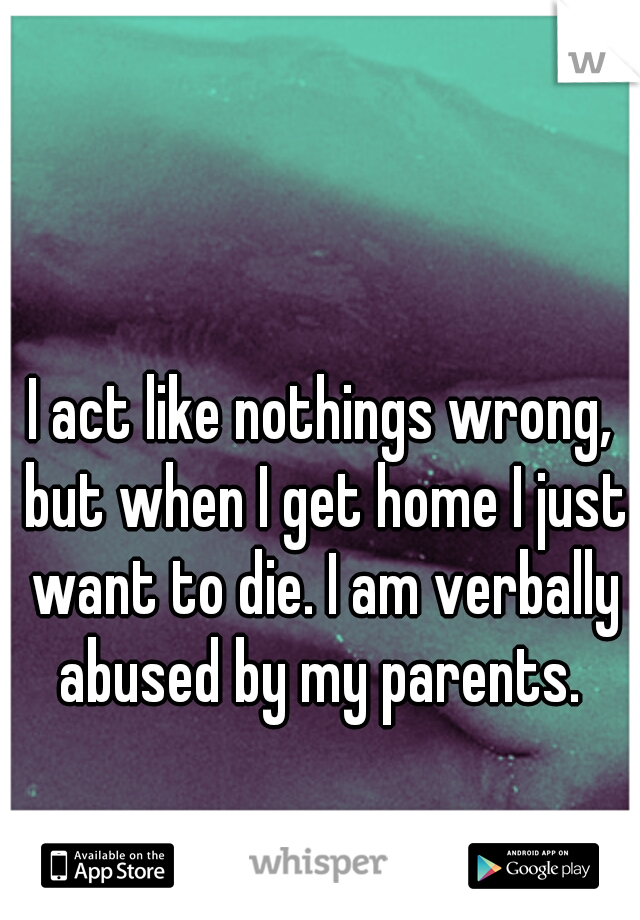 I act like nothings wrong, but when I get home I just want to die. I am verbally abused by my parents. 