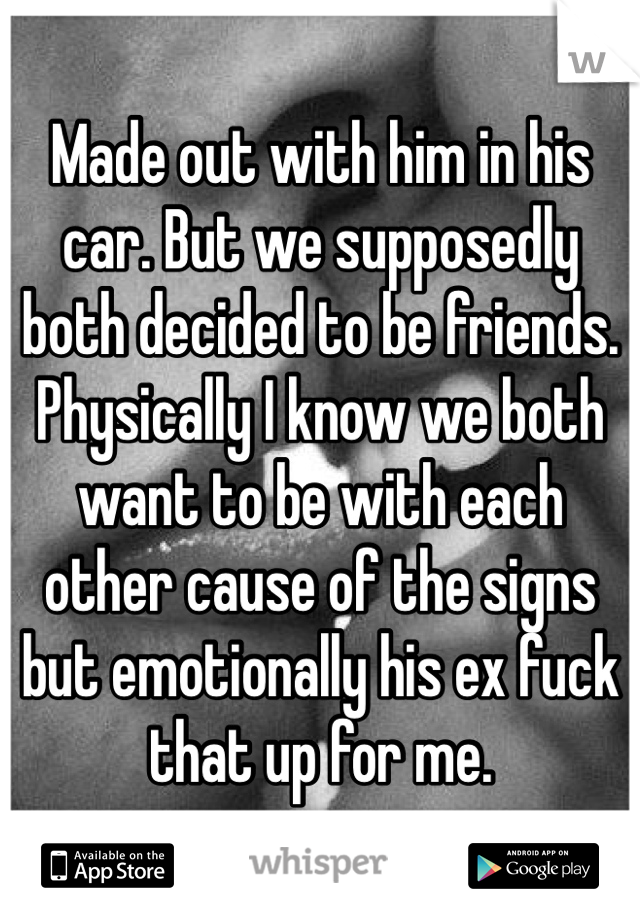 Made out with him in his car. But we supposedly both decided to be friends. Physically I know we both want to be with each other cause of the signs but emotionally his ex fuck that up for me. 