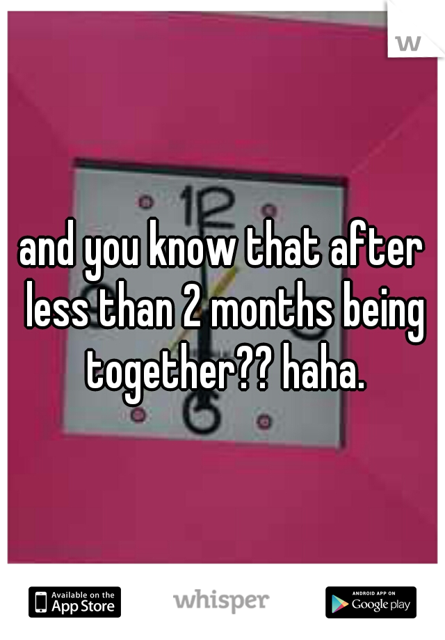and you know that after less than 2 months being together?? haha.