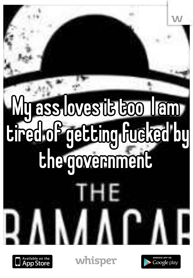 My ass loves it too  I am tired of getting fucked by the government 