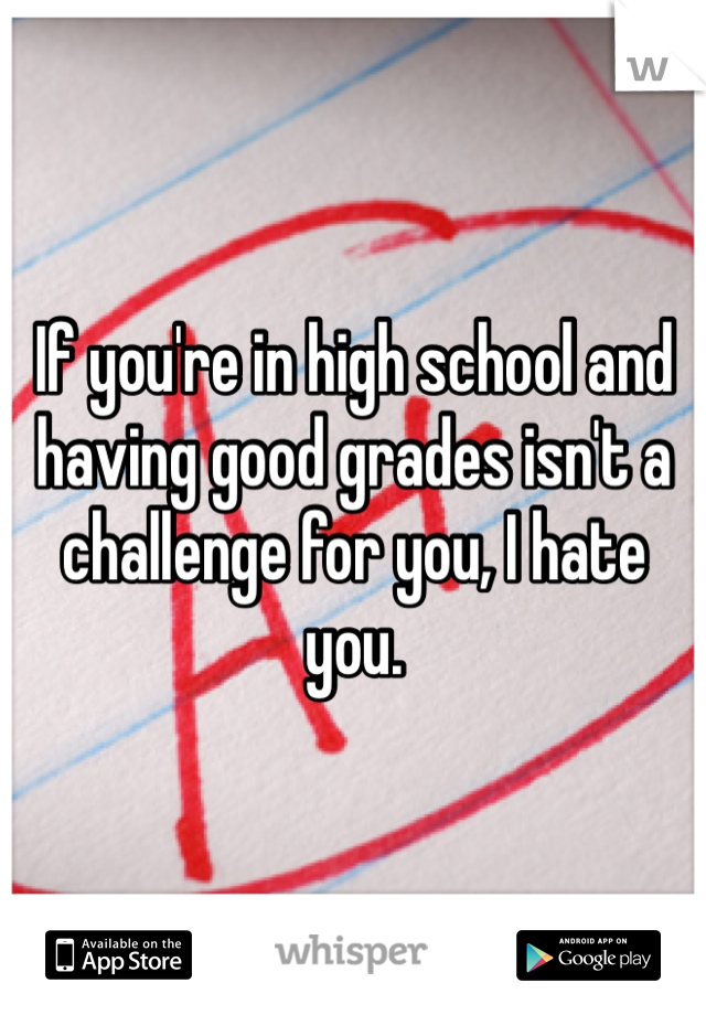 If you're in high school and having good grades isn't a challenge for you, I hate you. 