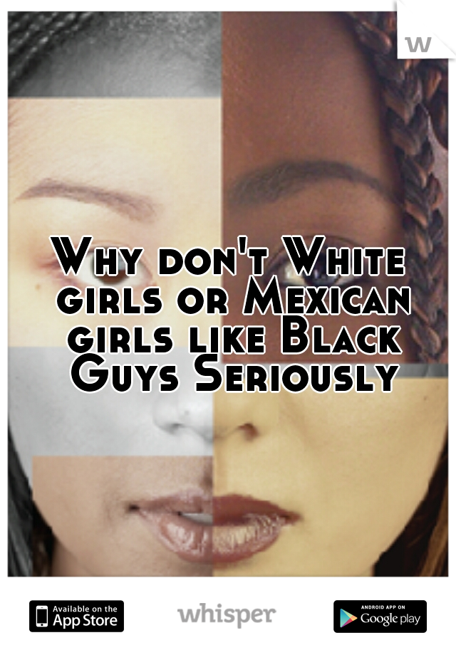 Why don't White girls or Mexican girls like Black Guys Seriously