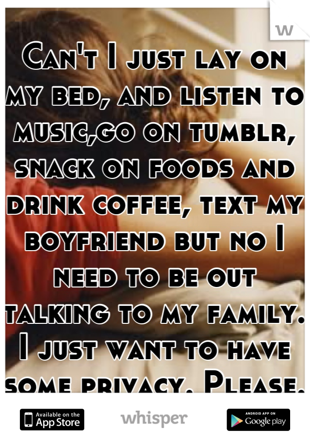 Can't I just lay on my bed, and listen to music,go on tumblr, snack on foods and drink coffee, text my boyfriend but no I need to be out talking to my family. I just want to have some privacy. Please.