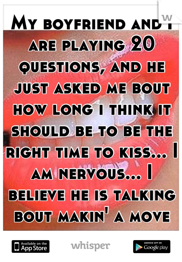 My boyfriend and I are playing 20 questions, and he just asked me bout how long i think it should be to be the right time to kiss... I am nervous... I believe he is talking bout makin' a move on me....