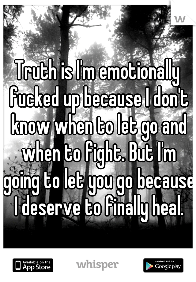 Truth is I'm emotionally fucked up because I don't know when to let go and when to fight. But I'm going to let you go because I deserve to finally heal.