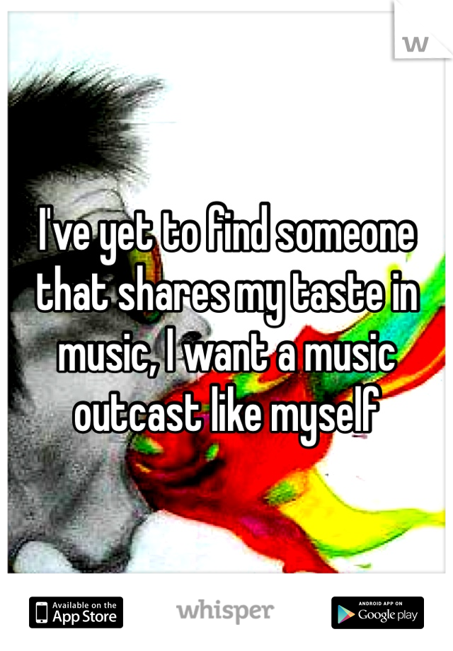 I've yet to find someone that shares my taste in music, I want a music outcast like myself