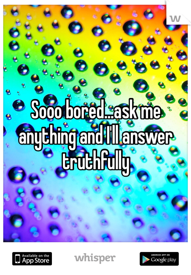 Sooo bored...ask me anything and I'll answer truthfully 