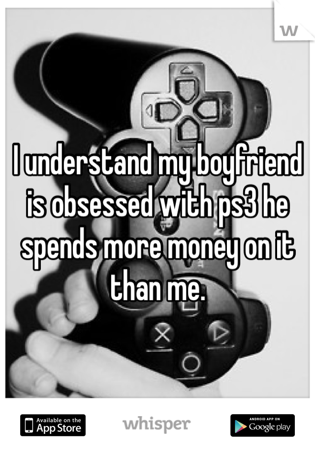 I understand my boyfriend is obsessed with ps3 he spends more money on it than me. 