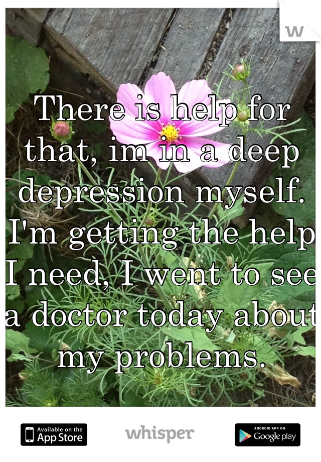 There is help for that, im in a deep depression myself. I'm getting the help I need, I went to see a doctor today about my problems. 