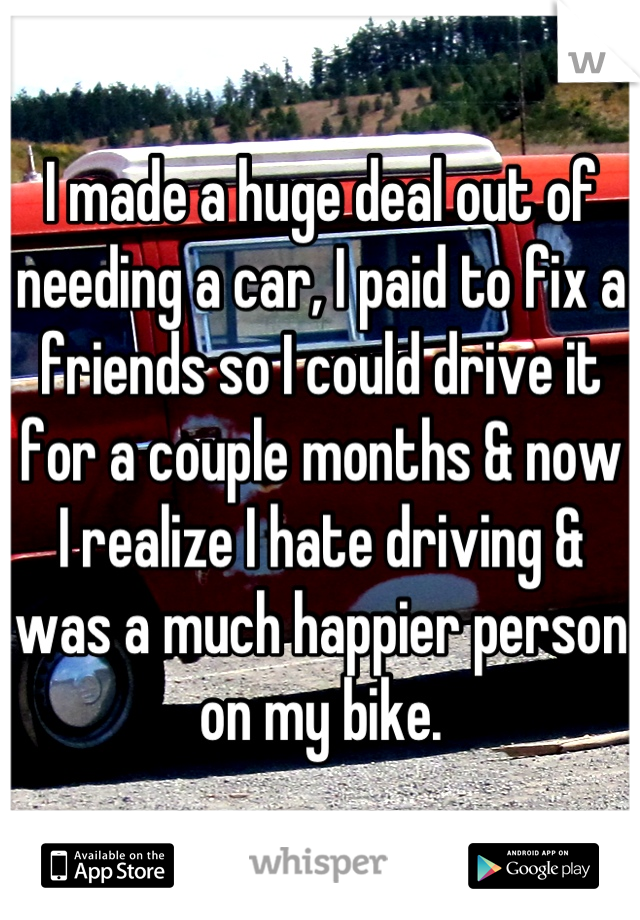 I made a huge deal out of needing a car, I paid to fix a friends so I could drive it for a couple months & now I realize I hate driving & was a much happier person on my bike.