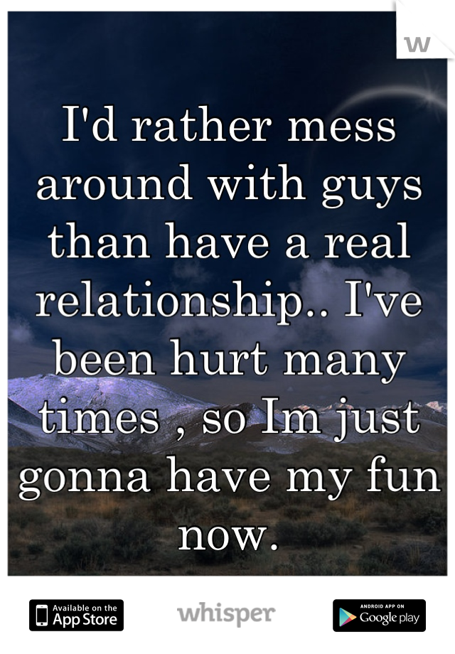 I'd rather mess around with guys than have a real relationship.. I've been hurt many times , so Im just gonna have my fun now.