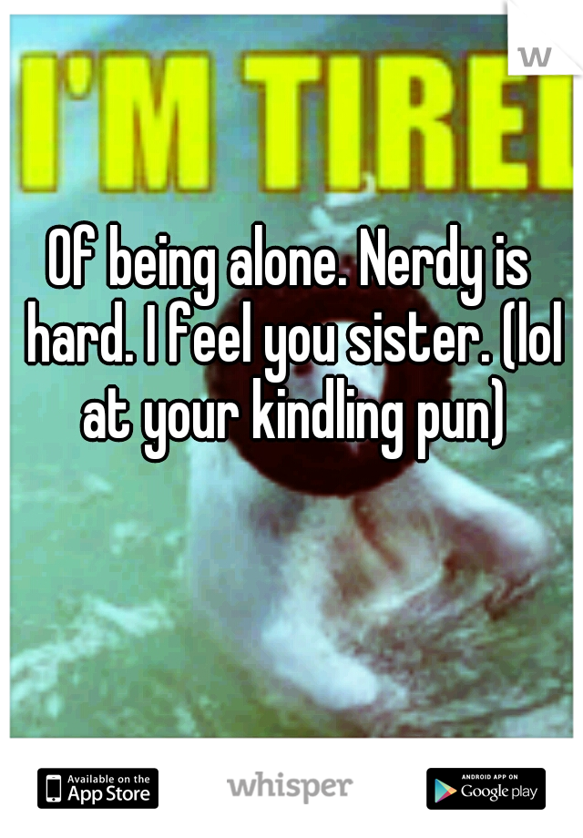 Of being alone. Nerdy is hard. I feel you sister. (lol at your kindling pun)