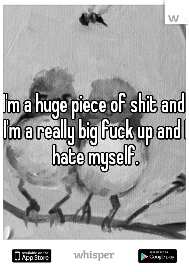I'm a huge piece of shit and I'm a really big fuck up and I hate myself.