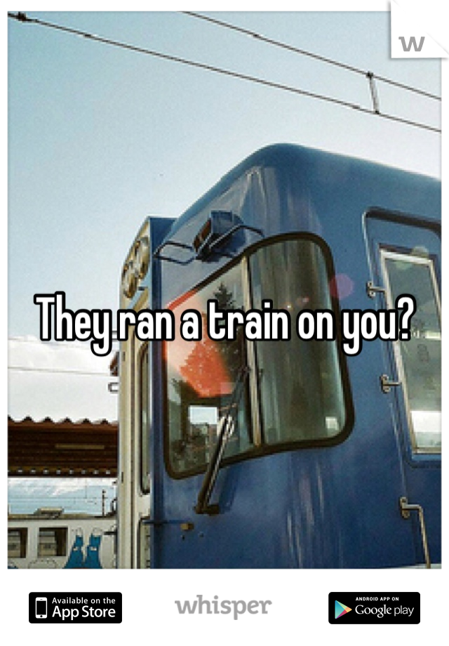 They ran a train on you?
