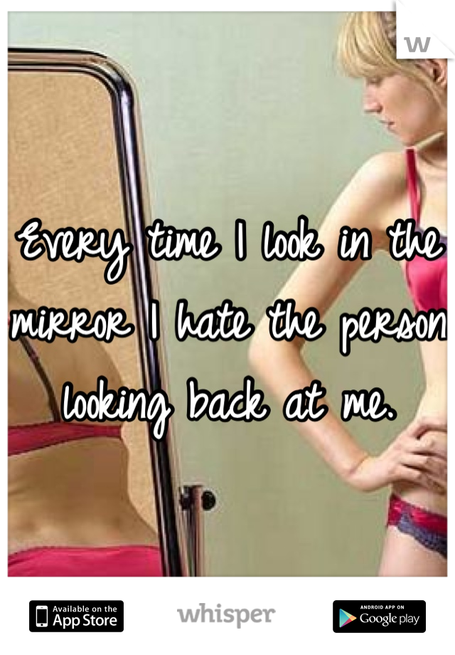 Every time I look in the mirror I hate the person looking back at me.