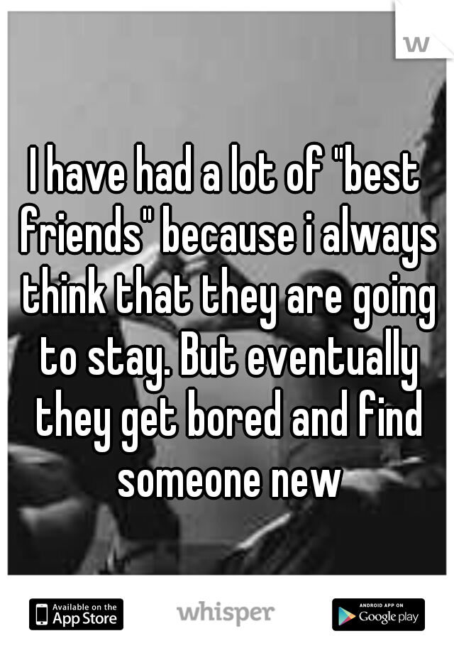I have had a lot of "best friends" because i always think that they are going to stay. But eventually they get bored and find someone new