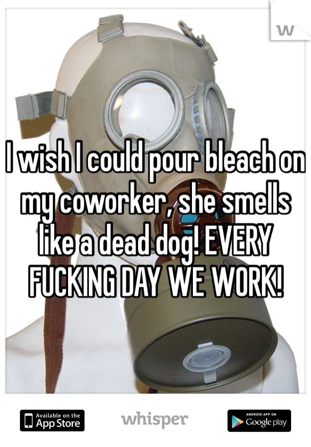 I wish I could pour bleach on my coworker, she smells like a dead dog! EVERY FUCKING DAY WE WORK!