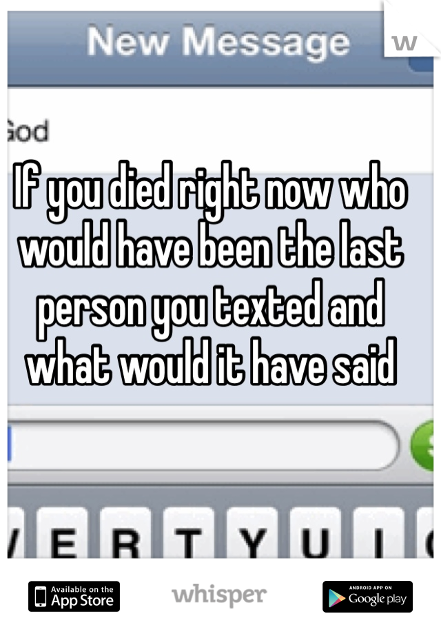 If you died right now who would have been the last person you texted and what would it have said