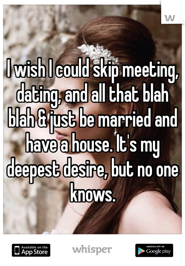 I wish I could skip meeting, dating, and all that blah blah & just be married and have a house. It's my deepest desire, but no one knows. 