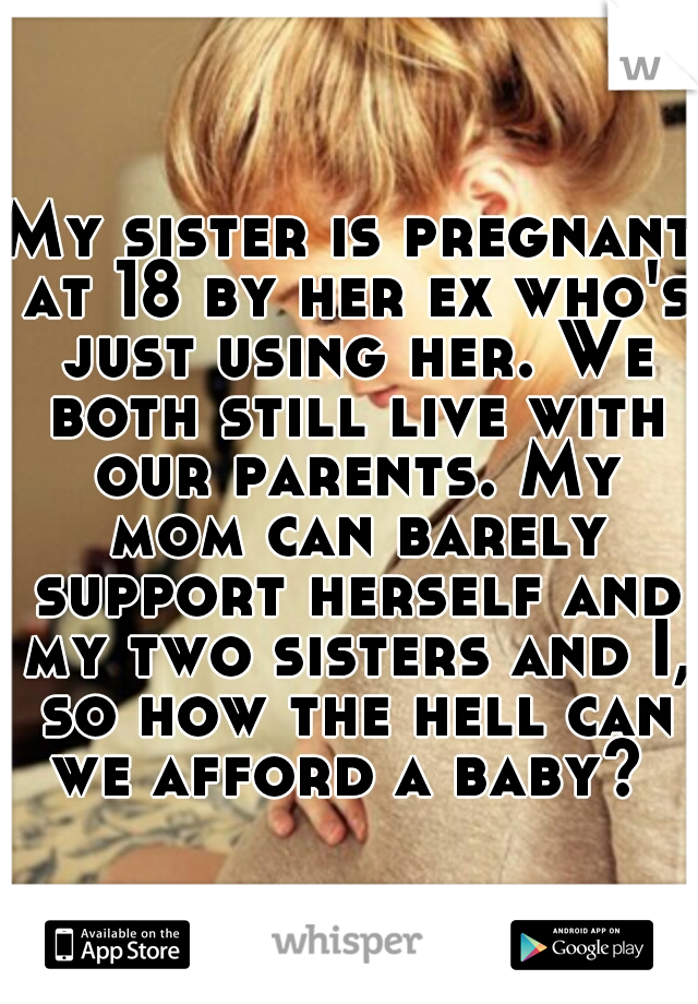 My sister is pregnant at 18 by her ex who's just using her. We both still live with our parents. My mom can barely support herself and my two sisters and I, so how the hell can we afford a baby? 